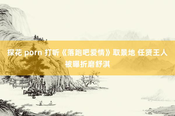 探花 porn 打听《落跑吧爱情》取景地 任贤王人被曝折磨舒淇