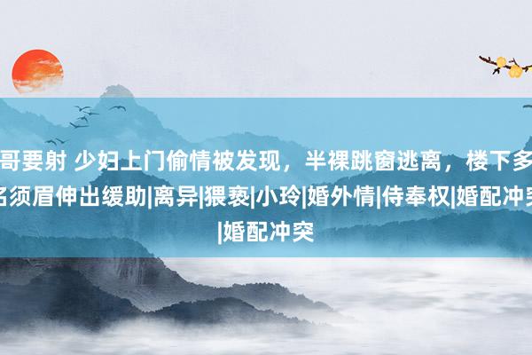 哥要射 少妇上门偷情被发现，半裸跳窗逃离，楼下多名须眉伸出缓助|离异|猥亵|小玲|婚外情|侍奉权|婚配冲突
