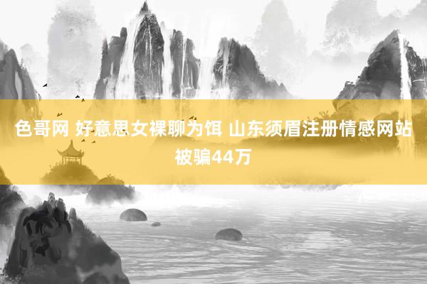 色哥网 好意思女裸聊为饵 山东须眉注册情感网站被骗44万