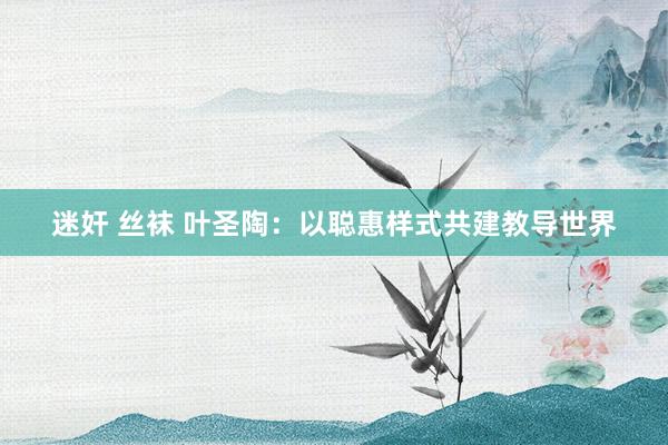 迷奸 丝袜 叶圣陶：以聪惠样式共建教导世界