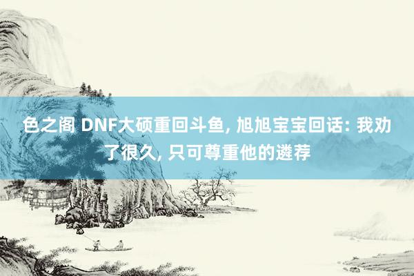 色之阁 DNF大硕重回斗鱼， 旭旭宝宝回话: 我劝了很久， 只可尊重他的遴荐
