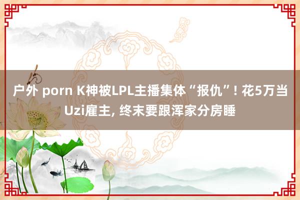 户外 porn K神被LPL主播集体“报仇”! 花5万当Uzi雇主， 终末要跟浑家分房睡
