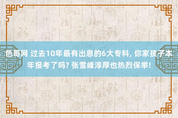 色哥网 过去10年最有出息的6大专科， 你家孩子本年报考了吗? 张雪峰淳厚也热烈保举!