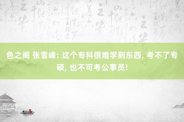 色之阁 张雪峰: 这个专科很难学到东西， 考不了专硕， 也不可考公事员!