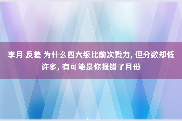 李月 反差 为什么四六级比前次戮力， 但分数却低许多， 有可能是你报错了月份
