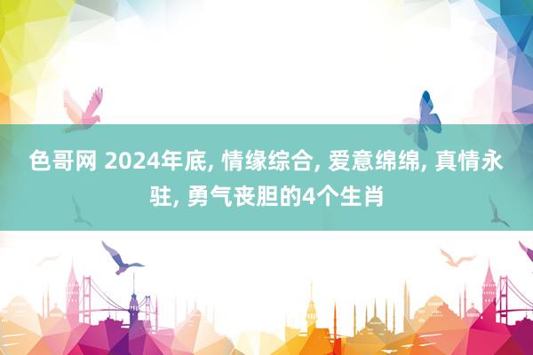 色哥网 2024年底， 情缘综合， 爱意绵绵， 真情永驻， 勇气丧胆的4个生肖
