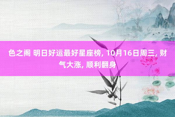 色之阁 明日好运最好星座榜， 10月16日周三， 财气大涨， 顺利翻身