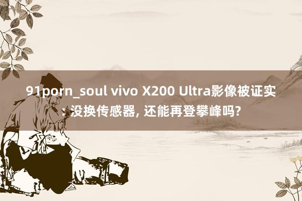 91porn_soul vivo X200 Ultra影像被证实: 没换传感器， 还能再登攀峰吗?