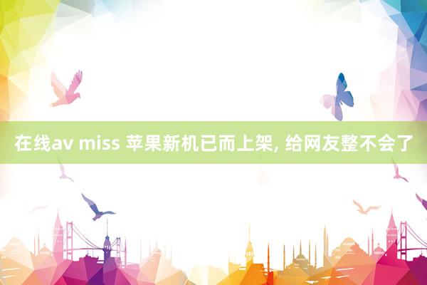 在线av miss 苹果新机已而上架， 给网友整不会了