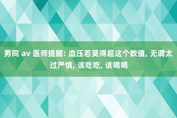 男同 av 医师提醒: 血压若莫得超这个数值， 无谓太过严慎， 该吃吃， 该喝喝