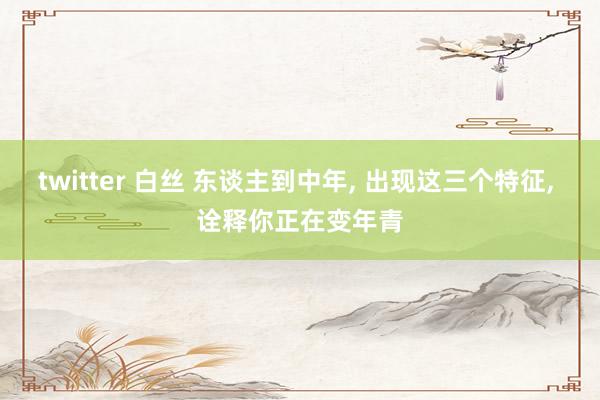 twitter 白丝 东谈主到中年， 出现这三个特征， 诠释你正在变年青