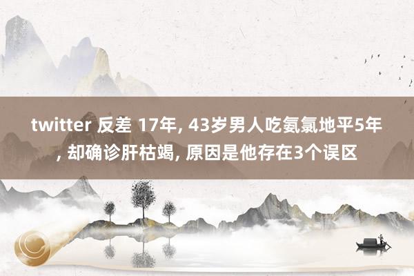 twitter 反差 17年， 43岁男人吃氨氯地平5年， 却确诊肝枯竭， 原因是他存在3个误区