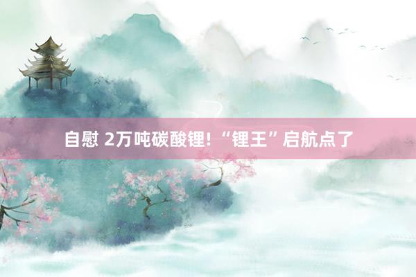 自慰 2万吨碳酸锂! “锂王”启航点了