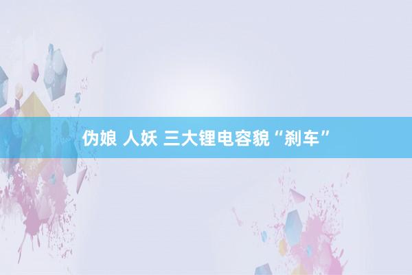 伪娘 人妖 三大锂电容貌“刹车”