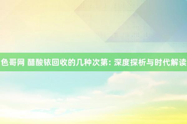 色哥网 醋酸铱回收的几种次第: 深度探析与时代解读