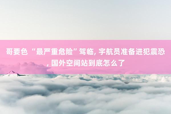 哥要色 “最严重危险”驾临， 宇航员准备进犯震恐， 国外空间站到底怎么了