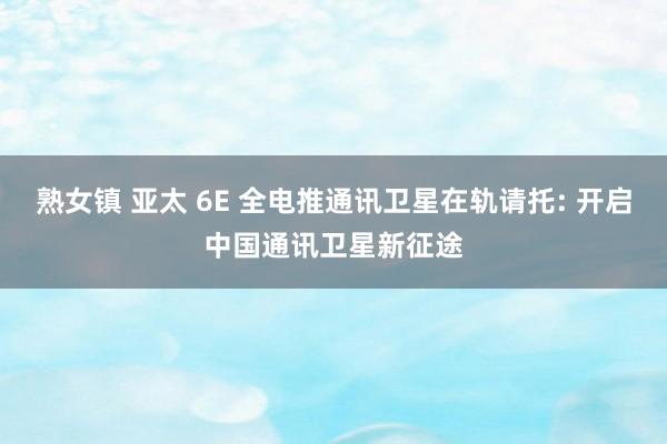 熟女镇 亚太 6E 全电推通讯卫星在轨请托: 开启中国通讯卫星新征途