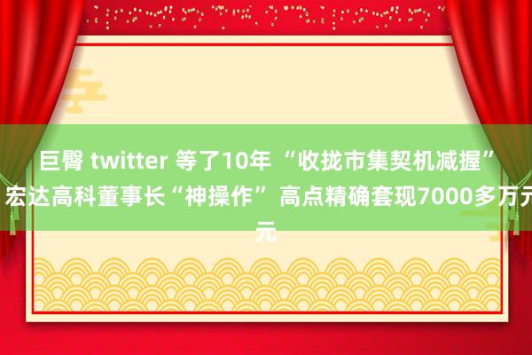 巨臀 twitter 等了10年 “收拢市集契机减握”! 宏达高科董事长“神操作” 高点精确套现7000多万元