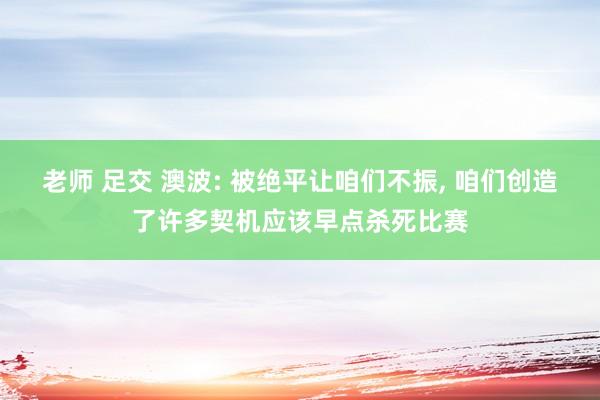 老师 足交 澳波: 被绝平让咱们不振， 咱们创造了许多契机应该早点杀死比赛