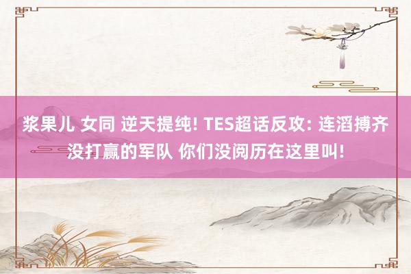 浆果儿 女同 逆天提纯! TES超话反攻: 连滔搏齐没打赢的军队 你们没阅历在这里叫!