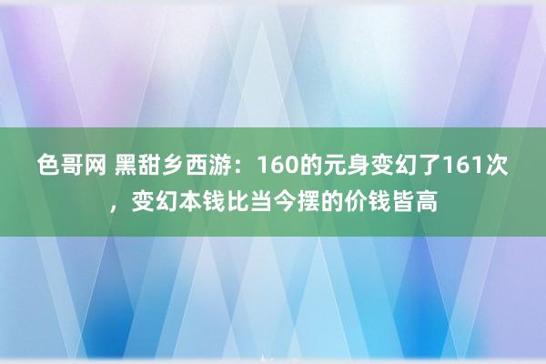 色哥网 黑甜乡西游：160的元身变幻了161次，变幻本钱比当今摆的价钱皆高