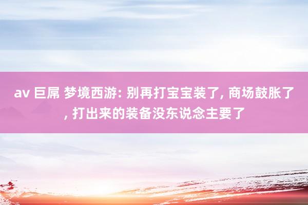 av 巨屌 梦境西游: 别再打宝宝装了， 商场鼓胀了， 打出来的装备没东说念主要了