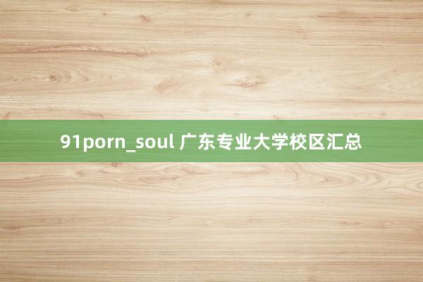 91porn_soul 广东专业大学校区汇总