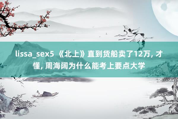 lissa_sex5 《北上》直到货船卖了12万， 才懂， 周海阔为什么能考上要点大学