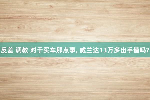 反差 调教 对于买车那点事， 威兰达13万多出手值吗?