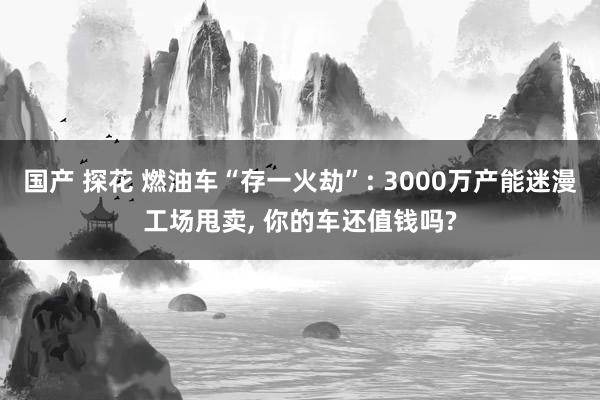 国产 探花 燃油车“存一火劫”: 3000万产能迷漫工场甩卖， 你的车还值钱吗?