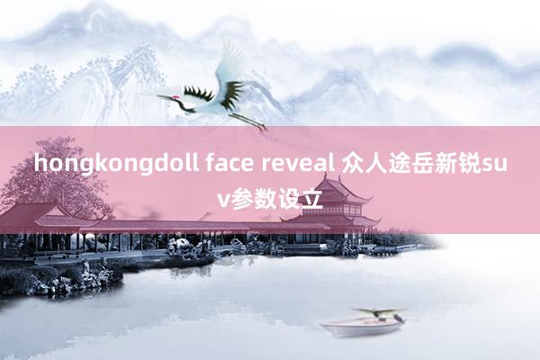 hongkongdoll face reveal 众人途岳新锐suv参数设立