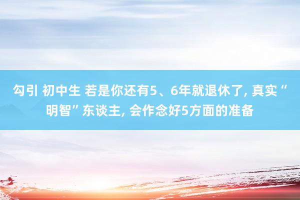 勾引 初中生 若是你还有5、6年就退休了， 真实“明智”东谈主， 会作念好5方面的准备