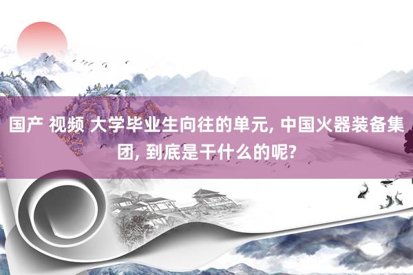 国产 视频 大学毕业生向往的单元， 中国火器装备集团， 到底是干什么的呢?