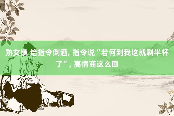 熟女镇 给指令倒酒， 指令说“若何到我这就剩半杯了”， 高情商这么回