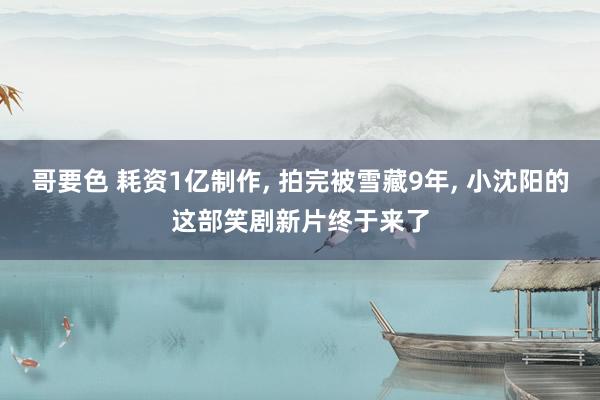 哥要色 耗资1亿制作， 拍完被雪藏9年， 小沈阳的这部笑剧新片终于来了