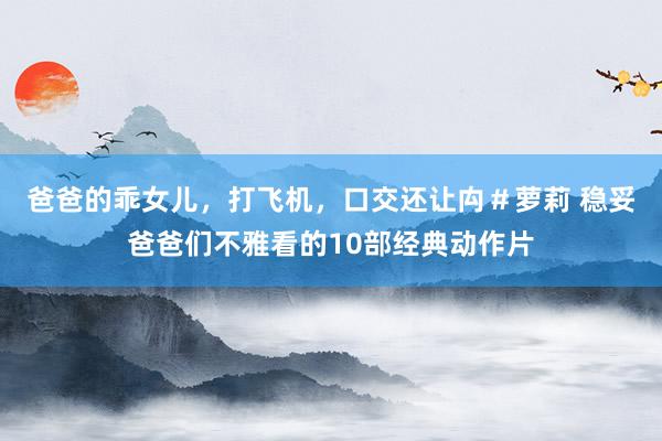爸爸的乖女儿，打飞机，口交还让禸＃萝莉 稳妥爸爸们不雅看的10部经典动作片