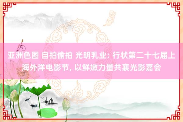 亚洲色图 自拍偷拍 光明乳业: 行状第二十七届上海外洋电影节， 以鲜嫩力量共襄光影嘉会