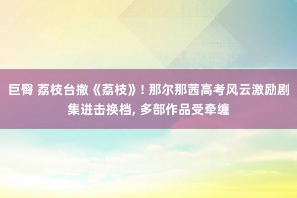 巨臀 荔枝台撤《荔枝》! 那尔那茜高考风云激励剧集进击换档， 多部作品受牵缠
