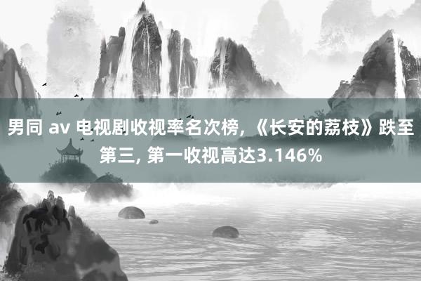 男同 av 电视剧收视率名次榜， 《长安的荔枝》跌至第三， 第一收视高达3.146%