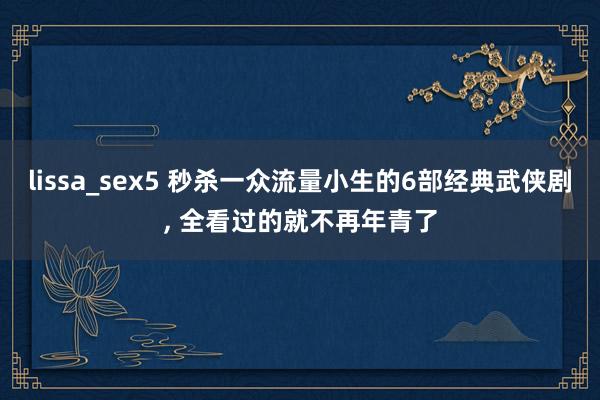 lissa_sex5 秒杀一众流量小生的6部经典武侠剧， 全看过的就不再年青了